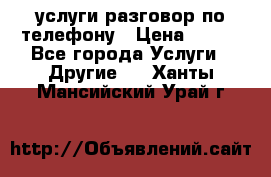 услуги разговор по телефону › Цена ­ 800 - Все города Услуги » Другие   . Ханты-Мансийский,Урай г.